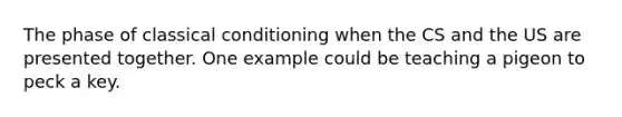 The phase of classical conditioning when the CS and the US are presented together. One example could be teaching a pigeon to peck a key.