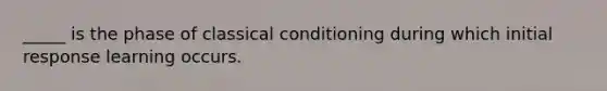 _____ is the phase of classical conditioning during which initial response learning occurs.