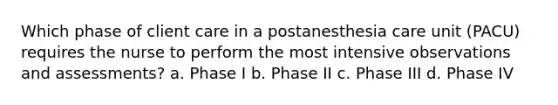 Which phase of client care in a postanesthesia care unit (PACU) requires the nurse to perform the most intensive observations and assessments? a. Phase I b. Phase II c. Phase III d. Phase IV