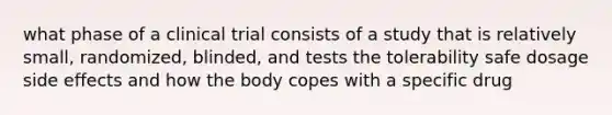 what phase of a clinical trial consists of a study that is relatively small, randomized, blinded, and tests the tolerability safe dosage side effects and how the body copes with a specific drug