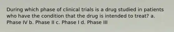 During which phase of clinical trials is a drug studied in patients who have the condition that the drug is intended to treat? a. Phase IV b. Phase II c. Phase I d. Phase III