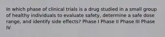 In which phase of clinical trials is a drug studied in a small group of healthy individuals to evaluate safety, determine a safe dose range, and identify side effects? Phase I Phase II Phase III Phase IV