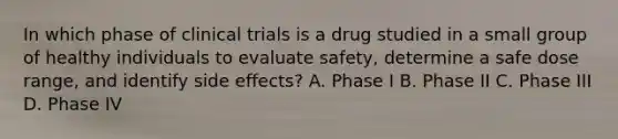 In which phase of clinical trials is a drug studied in a small group of healthy individuals to evaluate safety, determine a safe dose range, and identify side effects? A. Phase I B. Phase II C. Phase III D. Phase IV