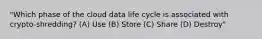 "Which phase of the cloud data life cycle is associated with crypto-shredding? (A) Use (B) Store (C) Share (D) Destroy"