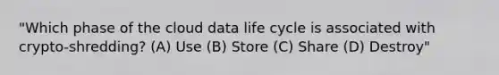 "Which phase of the cloud data life cycle is associated with crypto-shredding? (A) Use (B) Store (C) Share (D) Destroy"