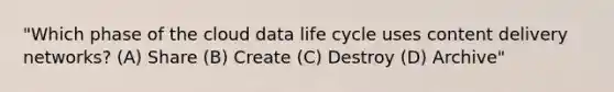 "Which phase of the cloud data life cycle uses content delivery networks? (A) Share (B) Create (C) Destroy (D) Archive"