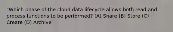 "Which phase of the cloud data lifecycle allows both read and process functions to be performed? (A) Share (B) Store (C) Create (D) Archive"