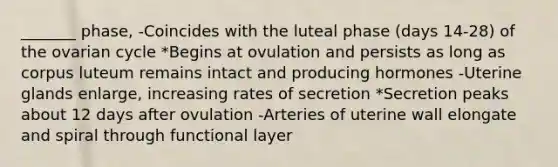 _______ phase, -Coincides with the luteal phase (days 14-28) of the ovarian cycle *Begins at ovulation and persists as long as corpus luteum remains intact and producing hormones -Uterine glands enlarge, increasing rates of secretion *Secretion peaks about 12 days after ovulation -Arteries of uterine wall elongate and spiral through functional layer