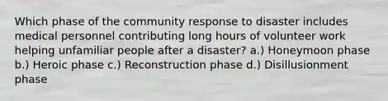 Which phase of the community response to disaster includes medical personnel contributing long hours of volunteer work helping unfamiliar people after a disaster? a.) Honeymoon phase b.) Heroic phase c.) Reconstruction phase d.) Disillusionment phase