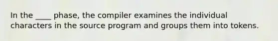 In the ____ phase, the compiler examines the individual characters in the source program and groups them into tokens.