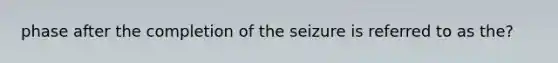 phase after the completion of the seizure is referred to as the?