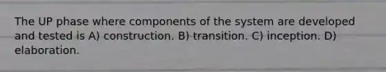 The UP phase where components of the system are developed and tested is A) construction. B) transition. C) inception. D) elaboration.