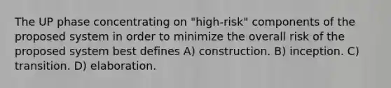 The UP phase concentrating on "high-risk" components of the proposed system in order to minimize the overall risk of the proposed system best defines A) construction. B) inception. C) transition. D) elaboration.