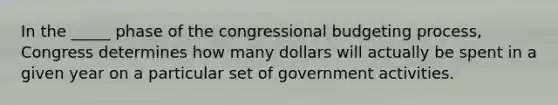 In the _____ phase of the congressional budgeting process, Congress determines how many dollars will actually be spent in a given year on a particular set of government activities.