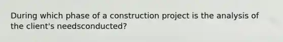 During which phase of a construction project is the analysis of the client's needsconducted?