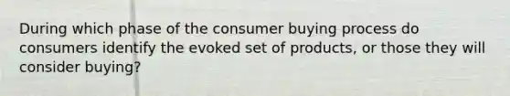 During which phase of the consumer buying process do consumers identify the evoked set of products, or those they will consider buying?