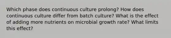 Which phase does continuous culture prolong? How does continuous culture differ from batch culture? What is the effect of adding more nutrients on microbial growth rate? What limits this effect?