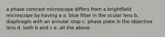 a phase contrast microscope differs from a brightfield microscope by having a a. blue filter in the ocular lens b. diaphragm with an annular stop c. phase plate in the objective lens d. both b and c e. all the above