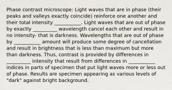 Phase contrast microscope: Light waves that are in phase (their peaks and valleys exactly coincide) reinforce one another and their total intensity ___________. Light waves that are out of phase by exactly __________ wavelength cancel each other and result in no intensity- that is darkness. Wavelengths that are out of phase by ___________ amount will produce some degree of cancellation and result in brightness that is <a href='https://www.questionai.com/knowledge/k7BtlYpAMX-less-than' class='anchor-knowledge'>less than</a> maximum but <a href='https://www.questionai.com/knowledge/keWHlEPx42-more-than' class='anchor-knowledge'>more than</a> darkness. Thus, contrast is provided by differences in __________ intensity that result from differences in ___________ indices in parts of specimen that put light waves more or less out of phase. Results are specimen appearing as various levels of "dark" against bright background.