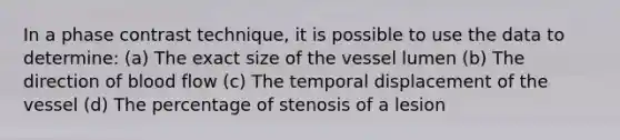 In a phase contrast technique, it is possible to use the data to determine: (a) The exact size of the vessel lumen (b) The direction of blood flow (c) The temporal displacement of the vessel (d) The percentage of stenosis of a lesion