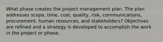 What phase creates the project management plan. The plan addresses scope, time, cost, quality, risk, communications, procurement, human resources, and stakeholders? Objectives are refined and a strategy is developed to accomplish the work in the project or phase.