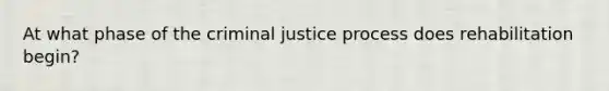 At what phase of the criminal justice process does rehabilitation begin?