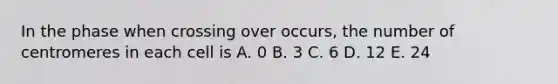 In the phase when crossing over occurs, the number of centromeres in each cell is A. 0 B. 3 C. 6 D. 12 E. 24