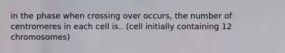 in the phase when crossing over occurs, the number of centromeres in each cell is.. (cell initially containing 12 chromosomes)