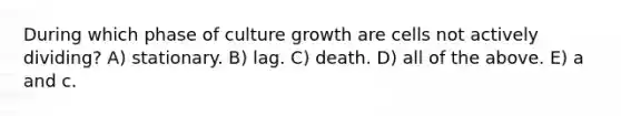 During which phase of culture growth are cells not actively dividing? A) stationary. B) lag. C) death. D) all of the above. E) a and c.