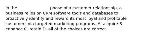 In the _______________ phase of a customer relationship, a business relies on CRM software tools and databases to proactively identify and reward its most loyal and profitable customers via targeted marketing programs. A. acquire B. enhance C. retain D. all of the choices are correct.