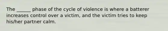 The ______ phase of the cycle of violence is where a batterer increases control over a victim, and the victim tries to keep his/her partner calm.