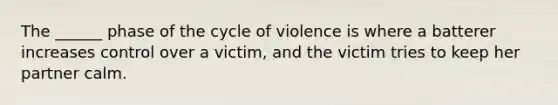 The ______ phase of the cycle of violence is where a batterer increases control over a victim, and the victim tries to keep her partner calm.