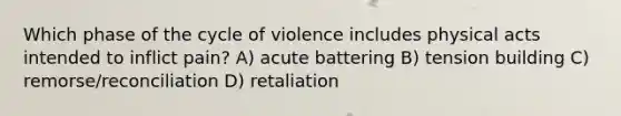 Which phase of the cycle of violence includes physical acts intended to inflict pain? A) acute battering B) tension building C) remorse/reconciliation D) retaliation