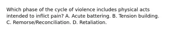 Which phase of the cycle of violence includes physical acts intended to inflict pain? A. Acute battering. B. Tension building. C. Remorse/Reconciliation. D. Retaliation.