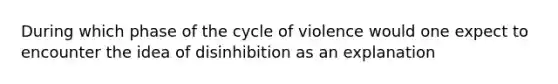 During which phase of the cycle of violence would one expect to encounter the idea of disinhibition as an explanation