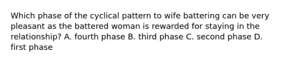 Which phase of the cyclical pattern to wife battering can be very pleasant as the battered woman is rewarded for staying in the relationship? A. fourth phase B. third phase C. second phase D. first phase