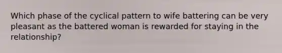 Which phase of the cyclical pattern to wife battering can be very pleasant as the battered woman is rewarded for staying in the relationship?