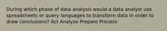 During which phase of data analysis would a data analyst use spreadsheets or query languages to transform data in order to draw conclusions? Act Analyze Prepare Process