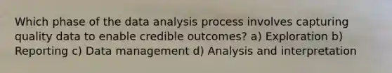 Which phase of the data analysis process involves capturing quality data to enable credible outcomes? a) Exploration b) Reporting c) Data management d) Analysis and interpretation