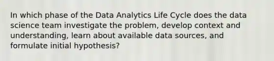 In which phase of the Data Analytics Life Cycle does the data science team investigate the problem, develop context and understanding, learn about available data sources, and formulate initial hypothesis?