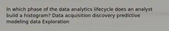 In which phase of the data analytics lifecycle does an analyst build a histogram? Data acquisition discovery predictive modeling data Exploration