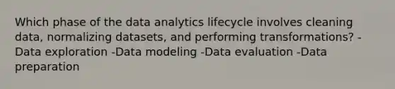 Which phase of the data analytics lifecycle involves cleaning data, normalizing datasets, and performing transformations? -Data exploration -Data modeling -Data evaluation -Data preparation