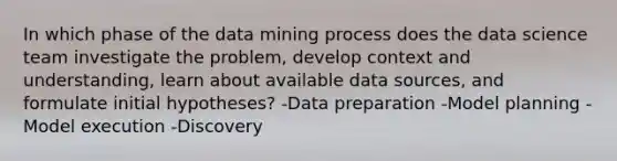 In which phase of the data mining process does the data science team investigate the problem, develop context and understanding, learn about available data sources, and formulate initial hypotheses? -Data preparation -Model planning -Model execution -Discovery