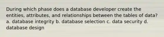 During which phase does a database developer create the entities, attributes, and relationships between the tables of data? a. database integrity b. database selection c. <a href='https://www.questionai.com/knowledge/kSpakJ9tj2-data-security' class='anchor-knowledge'>data security</a> d. <a href='https://www.questionai.com/knowledge/kU78e7jt84-database-design' class='anchor-knowledge'>database design</a>