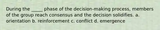 During the _____ phase of the decision-making process, members of the group reach consensus and the decision solidifies. a. orientation b. reinforcement c. conflict d. emergence