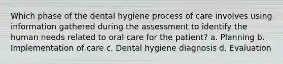 Which phase of the dental hygiene process of care involves using information gathered during the assessment to identify the human needs related to oral care for the patient? a. Planning b. Implementation of care c. Dental hygiene diagnosis d. Evaluation