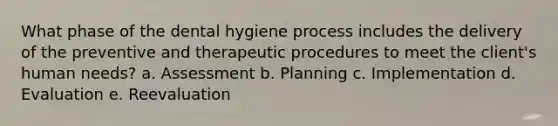 What phase of the dental hygiene process includes the delivery of the preventive and therapeutic procedures to meet the client's human needs? a. Assessment b. Planning c. Implementation d. Evaluation e. Reevaluation