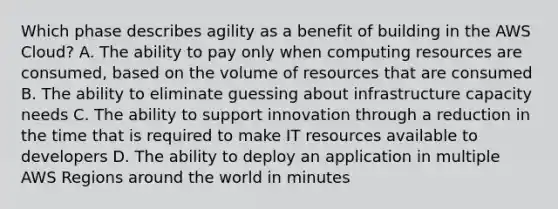 Which phase describes agility as a benefit of building in the AWS Cloud? A. The ability to pay only when computing resources are consumed, based on the volume of resources that are consumed B. The ability to eliminate guessing about infrastructure capacity needs C. The ability to support innovation through a reduction in the time that is required to make IT resources available to developers D. The ability to deploy an application in multiple AWS Regions around the world in minutes