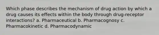 Which phase describes the mechanism of drug action by which a drug causes its effects within the body through drug-receptor interactions? a. Pharmaceutical b. Pharmacognosy c. Pharmacokinetic d. Pharmacodynamic