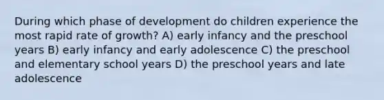 During which phase of development do children experience the most rapid rate of growth? A) early infancy and the preschool years B) early infancy and early adolescence C) the preschool and elementary school years D) the preschool years and late adolescence